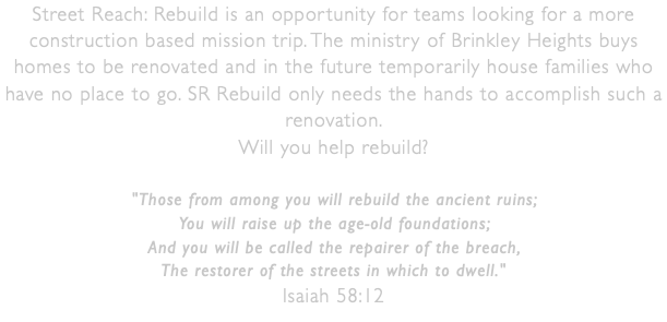 Street Reach: Rebuild is an opportunity for teams looking for a more construction based mission trip. The ministry of Brinkley Heights buys homes to be renovated and in the future temporarily house families who have no place to go. SR Rebuild only needs the hands to accomplish such a renovation.  Will you help rebuild? "Those from among you will rebuild the ancient ruins; You will raise up the age-old foundations; And you will be called the repairer of the breach, The restorer of the streets in which to dwell." Isaiah 58:12 