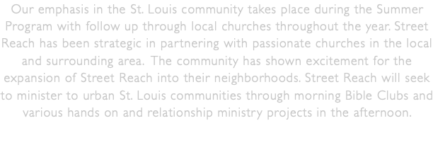 Our emphasis in the St. Louis community takes place during the Summer Program with follow up through local churches throughout the year. Street Reach has been strategic in partnering with passionate churches in the local and surrounding area. The community has shown excitement for the expansion of Street Reach into their neighborhoods. Street Reach will seek to minister to urban St. Louis communities through morning Bible Clubs and various hands on and relationship ministry projects in the afternoon. 